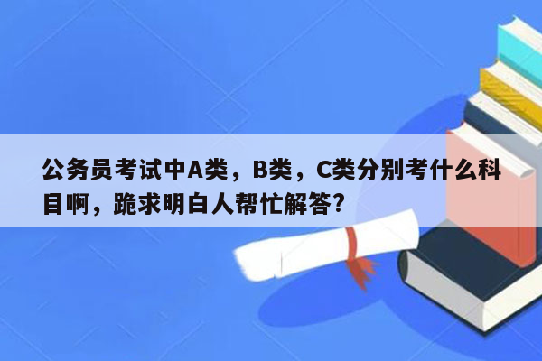 公务员考试中A类，B类，C类分别考什么科目啊，跪求明白人帮忙解答?