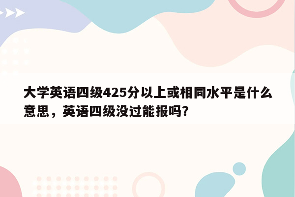 大学英语四级425分以上或相同水平是什么意思，英语四级没过能报吗？