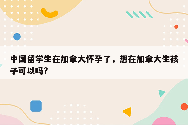 中国留学生在加拿大怀孕了，想在加拿大生孩子可以吗?