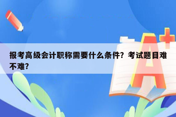 报考高级会计职称需要什么条件？考试题目难不难？