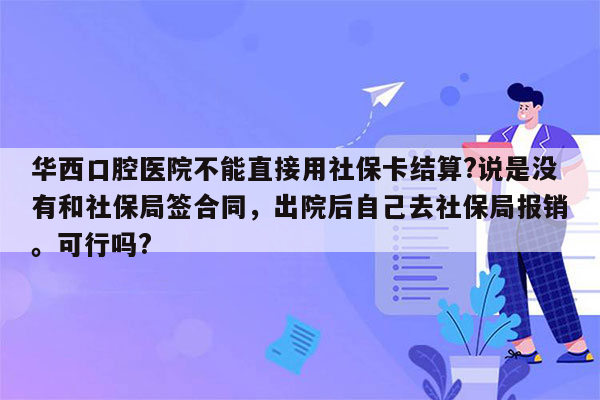 华西口腔医院不能直接用社保卡结算?说是没有和社保局签合同，出院后自己去社保局报销。可行吗?