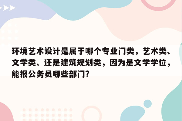 环境艺术设计是属于哪个专业门类，艺术类、文学类、还是建筑规划类，因为是文学学位，能报公务员哪些部门?