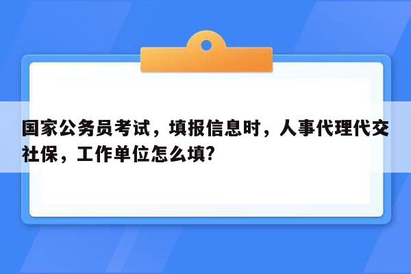 国家公务员考试，填报信息时，人事代理代交社保，工作单位怎么填?