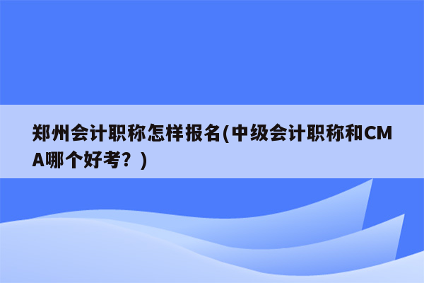 郑州会计职称怎样报名(中级会计职称和CMA哪个好考？)