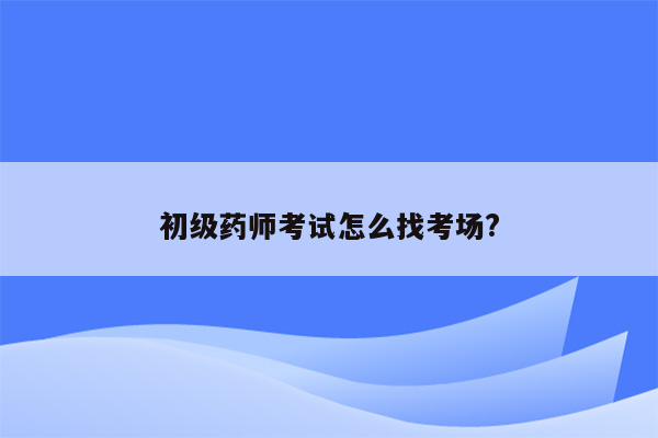 初级药师考试怎么找考场?