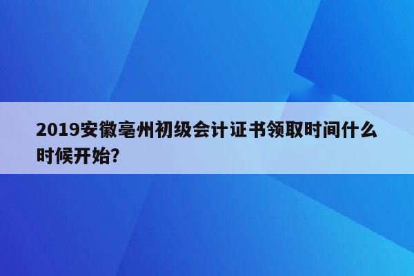 2019安徽亳州初级会计证书领取时间什么时候开始？