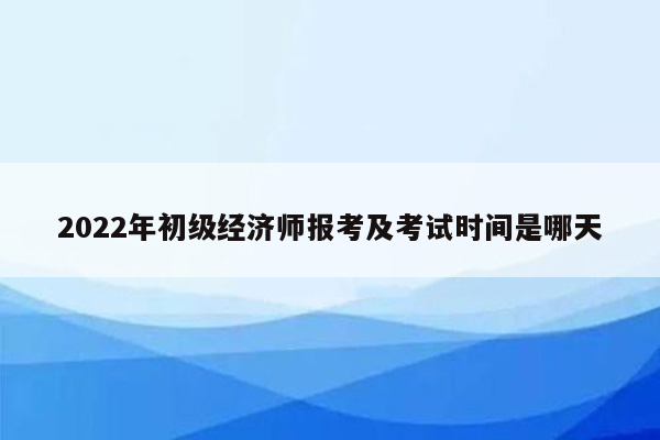 2022年初级经济师报考及考试时间是哪天