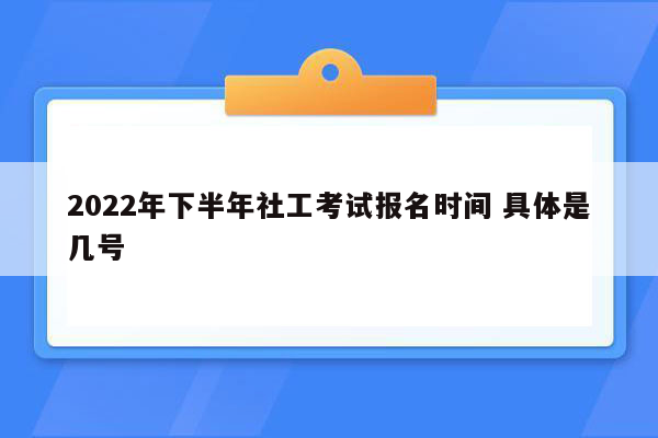 2022年下半年社工考试报名时间 具体是几号