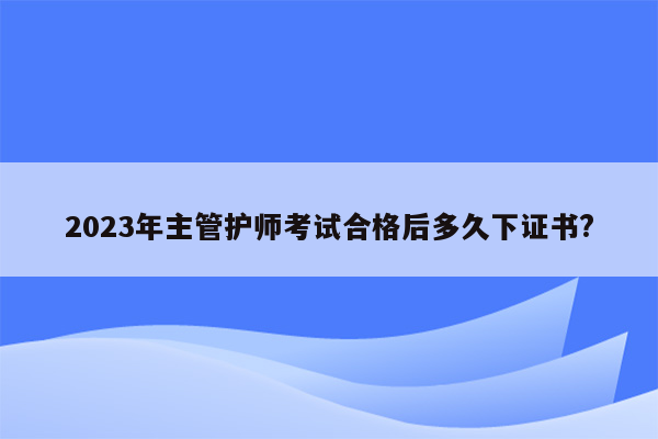 2023年主管护师考试合格后多久下证书?