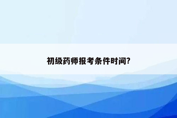 初级药师报考条件时间?