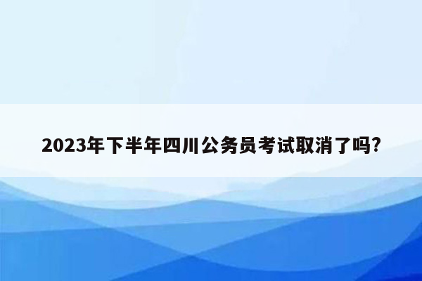 2023年下半年四川公务员考试取消了吗?