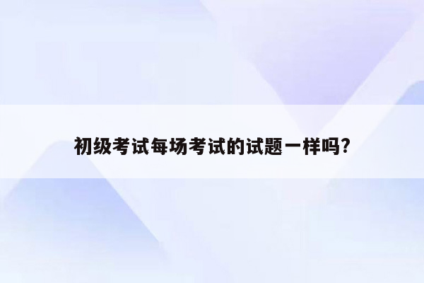 初级考试每场考试的试题一样吗?