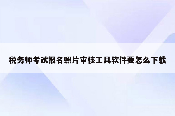 税务师考试报名照片审核工具软件要怎么下载