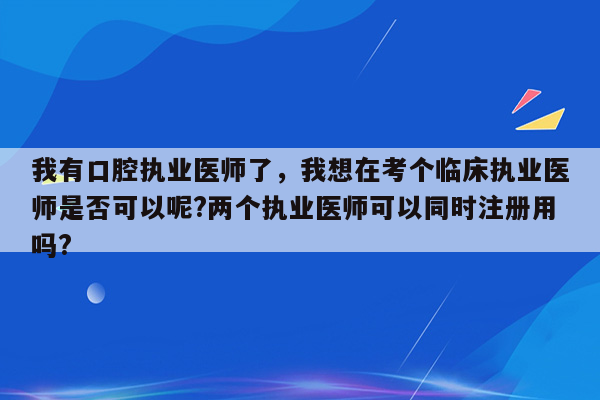 我有口腔执业医师了，我想在考个临床执业医师是否可以呢?两个执业医师可以同时注册用吗?