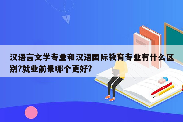 汉语言文学专业和汉语国际教育专业有什么区别?就业前景哪个更好?