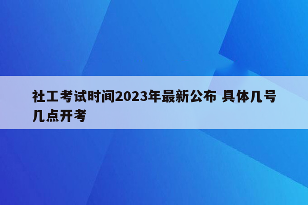 社工考试时间2023年最新公布 具体几号几点开考