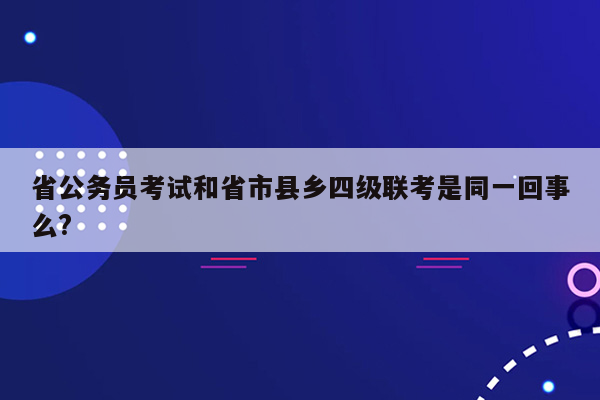 省公务员考试和省市县乡四级联考是同一回事么?