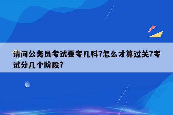 请问公务员考试要考几科?怎么才算过关?考试分几个阶段?