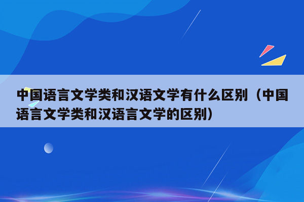 中国语言文学类和汉语文学有什么区别（中国语言文学类和汉语言文学的区别）