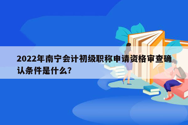 2022年南宁会计初级职称申请资格审查确认条件是什么？