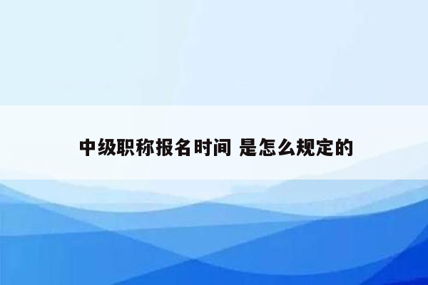 中级职称报名时间 是怎么规定的