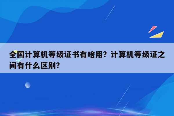 全国计算机等级证书有啥用？计算机等级证之间有什么区别？