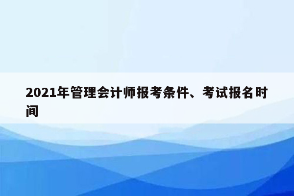 2021年管理会计师报考条件、考试报名时间