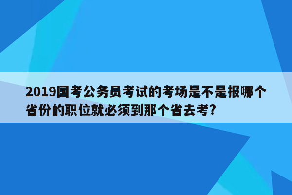 2019国考公务员考试的考场是不是报哪个省份的职位就必须到那个省去考?