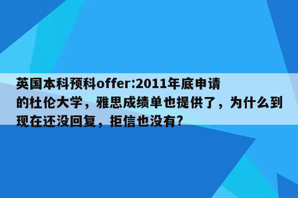 英国本科预科offer:2011年底申请的杜伦大学，雅思成绩单也提供了，为什么到现在还没回复，拒信也没有?