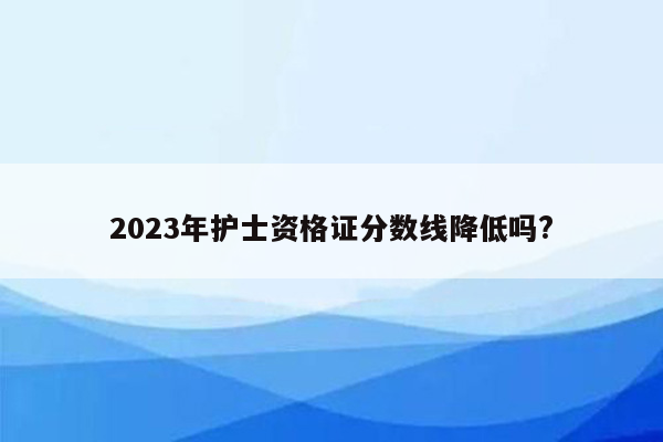 2023年护士资格证分数线降低吗?