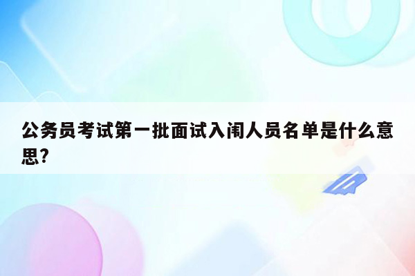 公务员考试第一批面试入闱人员名单是什么意思?