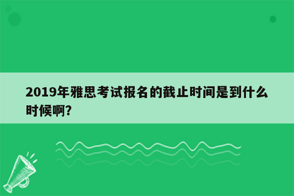 2019年雅思考试报名的截止时间是到什么时候啊？