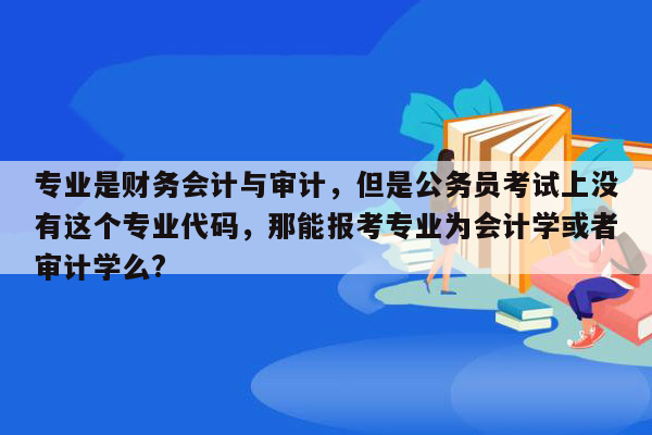 专业是财务会计与审计，但是公务员考试上没有这个专业代码，那能报考专业为会计学或者审计学么?