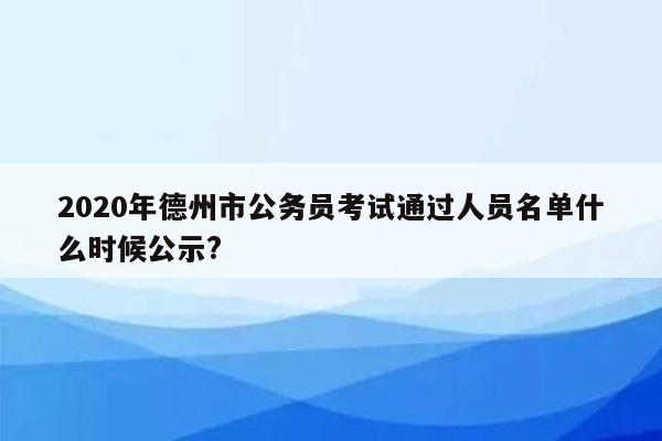 2020年德州市公务员考试通过人员名单什么时候公示?