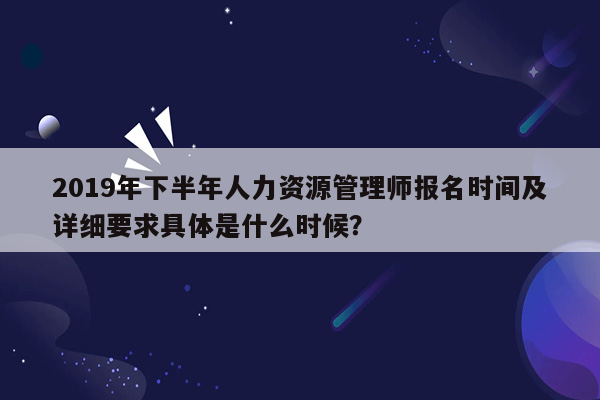 2019年下半年人力资源管理师报名时间及详细要求具体是什么时候？