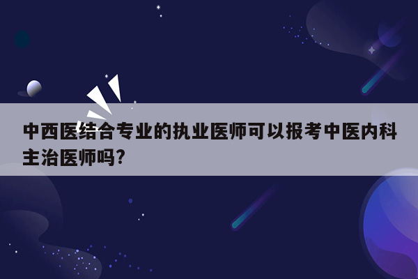 中西医结合专业的执业医师可以报考中医内科主治医师吗?