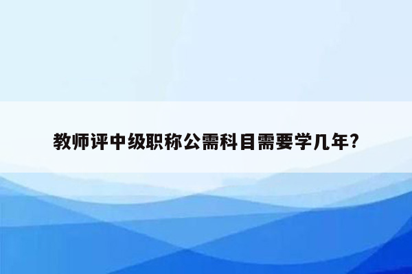 教师评中级职称公需科目需要学几年?