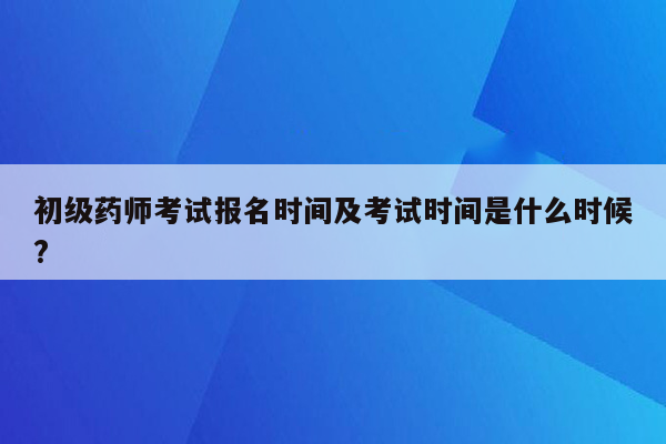 初级药师考试报名时间及考试时间是什么时候?