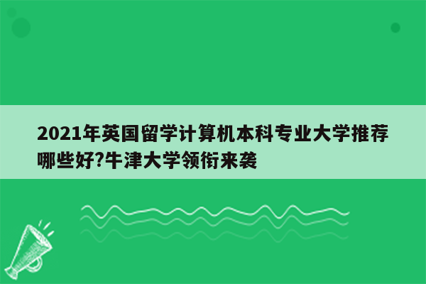 2021年英国留学计算机本科专业大学推荐哪些好?牛津大学领衔来袭