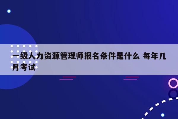 一级人力资源管理师报名条件是什么 每年几月考试