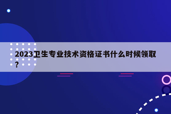 2023卫生专业技术资格证书什么时候领取?