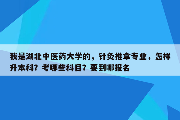 我是湖北中医药大学的，针灸推拿专业，怎样升本科？考哪些科目？要到哪报名