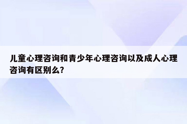 儿童心理咨询和青少年心理咨询以及成人心理咨询有区别么？