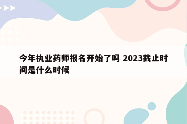 今年执业药师报名开始了吗 2023截止时间是什么时候