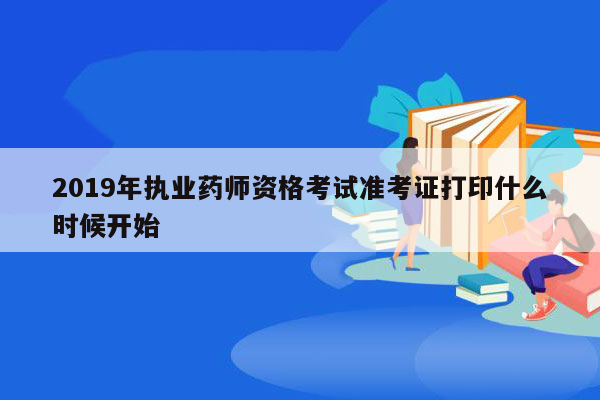 2019年执业药师资格考试准考证打印什么时候开始