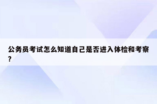 公务员考试怎么知道自己是否进入体检和考察?