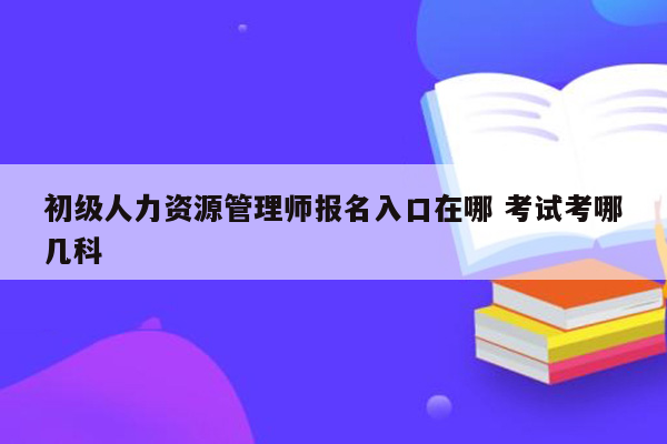 初级人力资源管理师报名入口在哪 考试考哪几科