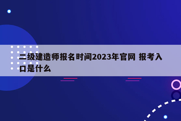 二级建造师报名时间2023年官网 报考入口是什么