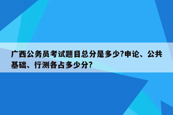 广西公务员考试题目总分是多少?申论、公共基础、行测各占多少分?