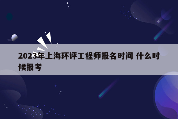 2023年上海环评工程师报名时间 什么时候报考